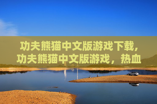 功夫熊猫中文版游戏下载,功夫熊猫中文版游戏，热血挑战与故事传承，开启东方武侠新篇