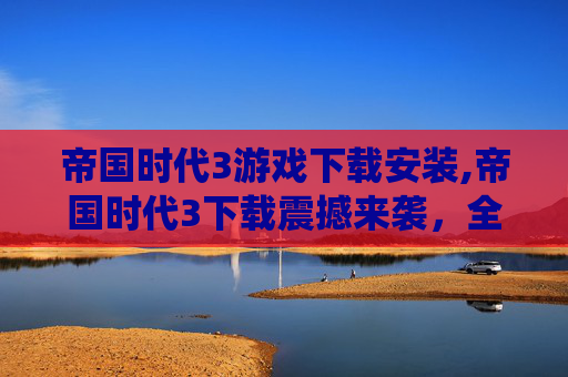 帝国时代3游戏下载安装,帝国时代3下载震撼来袭，全方位玩法体验畅享顶级豪情战役