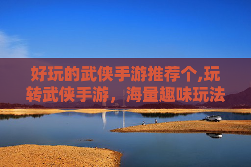 好玩的武侠手游推荐个,玩转武侠手游，海量趣味玩法，解锁江湖豪情与精彩体验