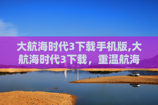 大航海时代3下载手机版,大航海时代3下载，重温航海史诗，探寻历史奥秘的全新方式