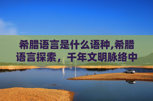 希腊语言是什么语种,希腊语言探索，千年文明脉络中的独特韵味与价值解析