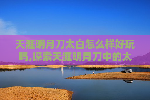 天涯明月刀太白怎么样好玩吗,探索天涯明月刀中的太白角色，一个传奇的开始