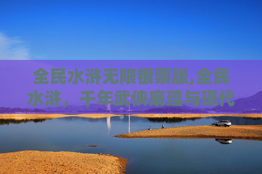 全民水浒无限银票版,全民水浒，千年武侠底蕴与现代娱乐的完美碰撞，激活传统文化的青春活力
