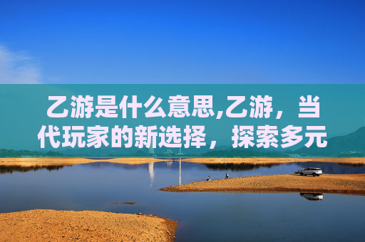 乙游是什么意思,乙游，当代玩家的新选择，探索多元互动的新场景