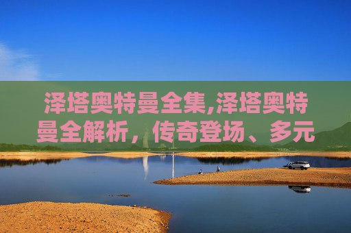 泽塔奥特曼全集,泽塔奥特曼全解析，传奇登场、多元设定、经典魅力深度剖析