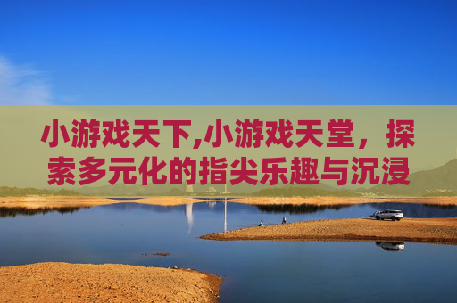 小游戏天下,小游戏天堂，探索多元化的指尖乐趣与沉浸式体验指南