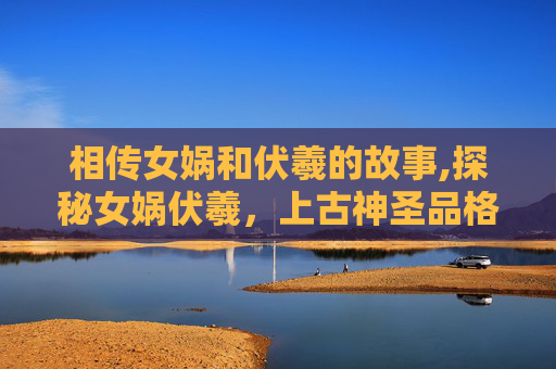 相传女娲和伏羲的故事,探秘女娲伏羲，上古神圣品格与文明奠基的关键探索