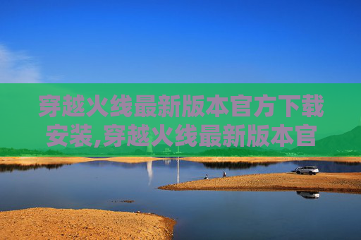 穿越火线最新版本官方下载安装,穿越火线最新版本官方下载全解析，畅享全新玩法，抢占游戏体验新机遇