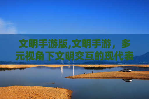 文明手游版,文明手游，多元视角下文明交互的现代表达与实践启示