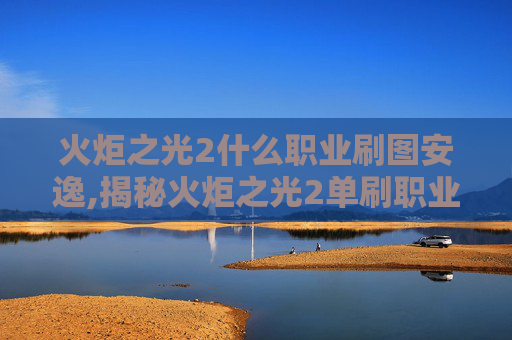 火炬之光2什么职业刷图安逸,揭秘火炬之光2单刷职业选择指南 火炬之光2什么职业刷图安逸,揭秘火炬之光2单刷职业选择指南