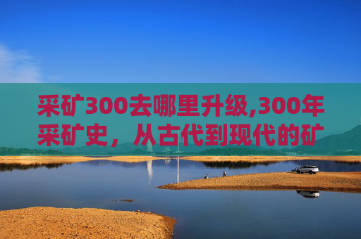 采矿300去哪里升级,300年采矿史，从古代到现代的矿业变迁