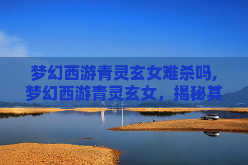 梦幻西游青灵玄女难杀吗,梦幻西游青灵玄女，揭秘其神秘面纱