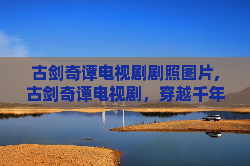 古剑奇谭电视剧剧照图片,古剑奇谭电视剧，穿越千年的仙侠传奇
