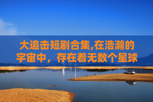 大追击短剧合集,在浩瀚的宇宙中,存在着无数个星球和星系,它们各自拥有独特的环境和生命。然而,在这些遥远的角落,也隐藏着一些不为人知的秘密和危机。今天,我们就来探讨一下宇宙中的大追击现象,以及它对我们人类的影响和启示 大追击短剧合集,在浩瀚的宇宙中,存在着无数个星球和星系,它们各自拥有独特的环境和生命。然而,在这些遥远的角落,也隐藏着一些不为人知的秘密和危机。今天,我们就来探讨一下宇宙中的大追击现象,以及它对我们人类的影响和启示