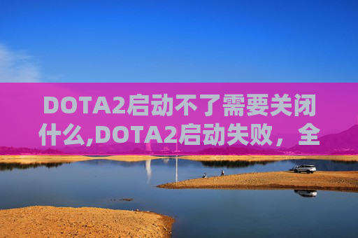 DOTA2启动不了需要关闭什么,DOTA2启动失败,全面诊断与解决策略 DOTA2启动不了需要关闭什么,DOTA2启动失败,全面诊断与解决策略