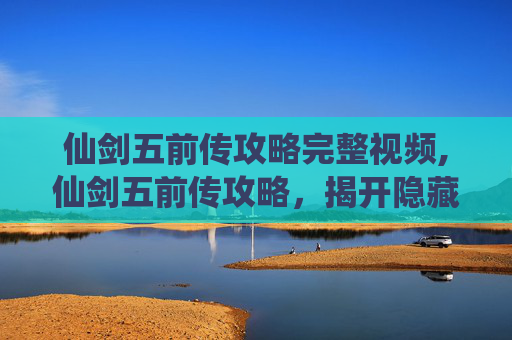 仙剑五前传攻略完整视频,仙剑五前传攻略，揭开隐藏的秘密，解锁游戏全新篇章