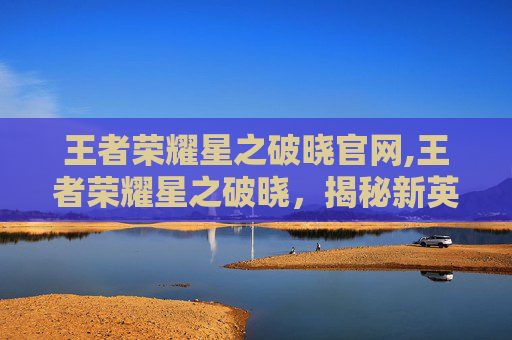 王者荣耀星之破晓官网,王者荣耀星之破晓，揭秘新英雄的神秘面纱