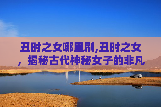 丑时之女哪里刷,丑时之女，揭秘古代神秘女子的非凡魅力与传说