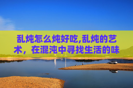 乱炖怎么炖好吃,乱炖的艺术，在混沌中寻找生活的味道