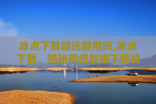 冰点下载器还能用吗,冰点下载，揭秘网络数据下载的极致速度与安全策略