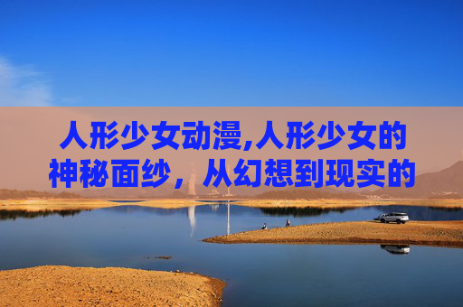 人形少女动漫,人形少女的神秘面纱,从幻想到现实的探索 人形少女动漫,人形少女的神秘面纱,从幻想到现实的探索