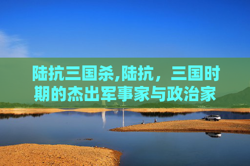 陆抗三国杀,陆抗，三国时期的杰出军事家与政治家