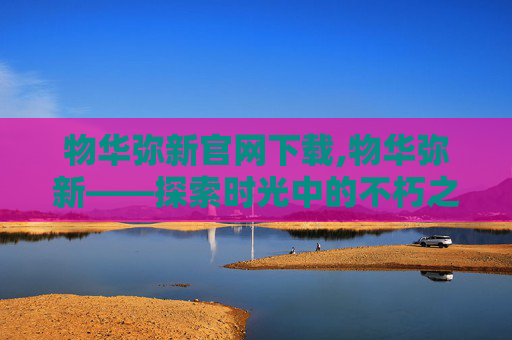 物华弥新官网下载,物华弥新——探索时光中的不朽之美
