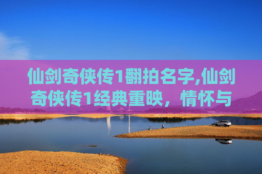 仙剑奇侠传1翻拍名字,仙剑奇侠传1经典重映，情怀与创新的碰撞