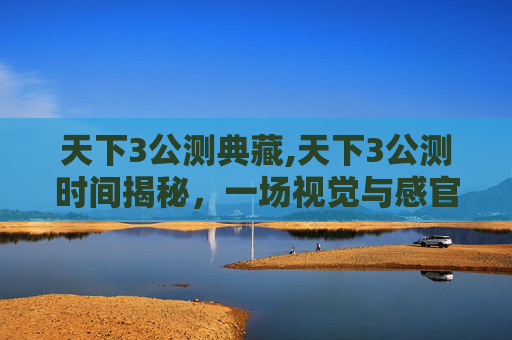 天下3公测典藏,天下3公测时间揭秘，一场视觉与感官的盛宴即将开启