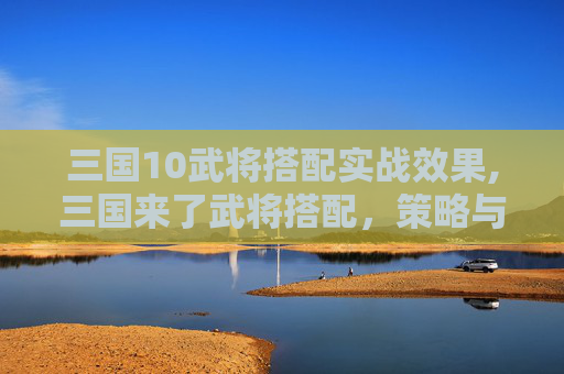 三国10武将搭配实战效果,三国来了武将搭配，策略与智慧的结晶