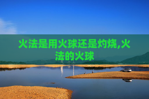 火法是用火球还是灼烧,火法的火球