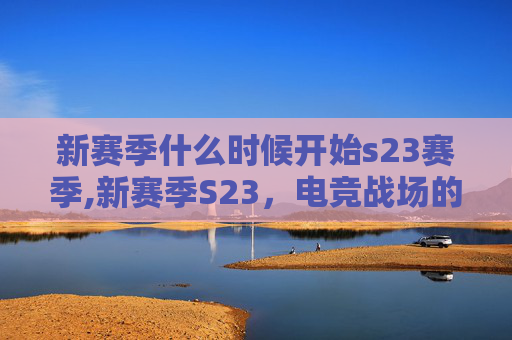 新赛季什么时候开始s23赛季,新赛季S23，电竞战场的新篇章