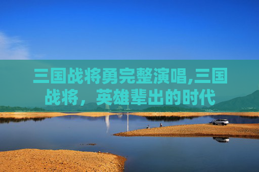 三国战将勇完整演唱,三国战将，英雄辈出的时代