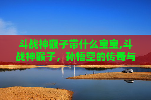 斗战神猴子带什么宝宝,斗战神猴子，孙悟空的传奇与挑战