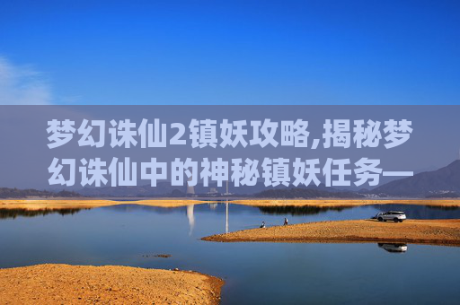 梦幻诛仙2镇妖攻略,揭秘梦幻诛仙中的神秘镇妖任务——揭开隐藏在仙侠世界深处的秘密 梦幻诛仙2镇妖攻略,揭秘梦幻诛仙中的神秘镇妖任务——揭开隐藏在仙侠世界深处的秘密