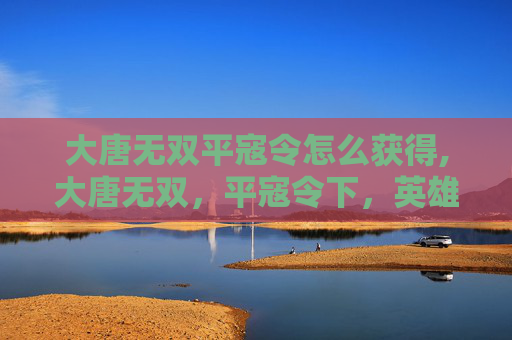 大唐无双平寇令怎么获得,大唐无双，平寇令下，英雄集结