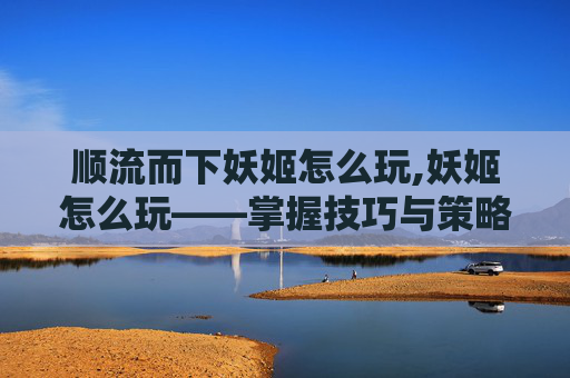 顺流而下妖姬怎么玩,妖姬怎么玩——掌握技巧与策略，成为游戏中的佼佼者