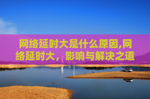 网络延时大是什么原因,网络延时大，影响与解决之道
