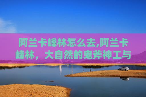 阿兰卡峰林怎么去,阿兰卡峰林，大自然的鬼斧神工与人类文化的交融