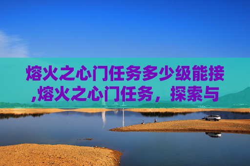 熔火之心门任务多少级能接,熔火之心门任务，探索与挑战的旅程