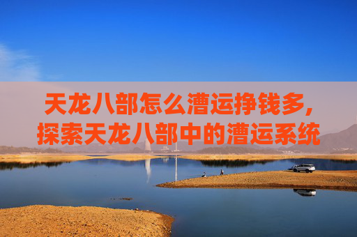 天龙八部怎么漕运挣钱多,探索天龙八部中的漕运系统，古代丝绸之路的缩影