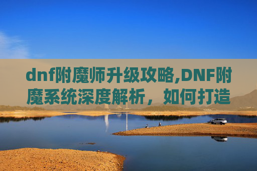 dnf附魔师升级攻略,DNF附魔系统深度解析,如何打造你的专属装备 dnf附魔师升级攻略,DNF附魔系统深度解析,如何打造你的专属装备
