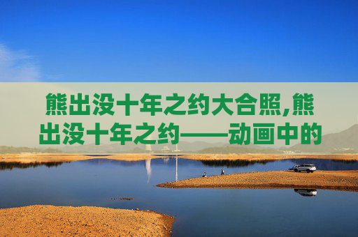 熊出没十年之约大合照,熊出没十年之约——动画中的友情与成长