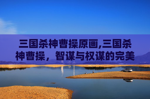 三国杀神曹操原画,三国杀神曹操，智谋与权谋的完美结合