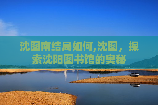 沈图南结局如何,沈图，探索沈阳图书馆的奥秘