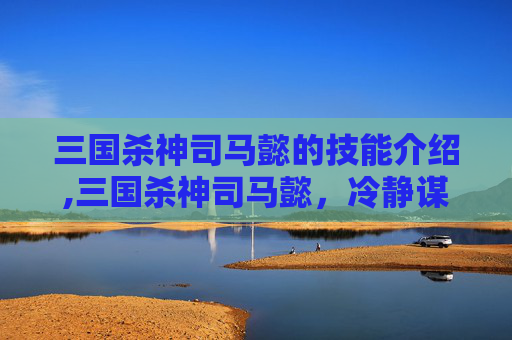 三国杀神司马懿的技能介绍,三国杀神司马懿，冷静谋略者，烽火决策的灵魂缔造者