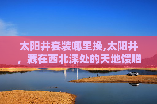 太阳井套装哪里换,太阳井,藏在西北深处的天地馈赠,读懂自然馈赠的质朴智慧 太阳井套装哪里换,太阳井,藏在西北深处的天地馈赠,读懂自然馈赠的质朴智慧