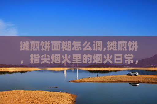摊煎饼面糊怎么调,摊煎饼，指尖烟火里的烟火日常，一锅饼香一满心暖