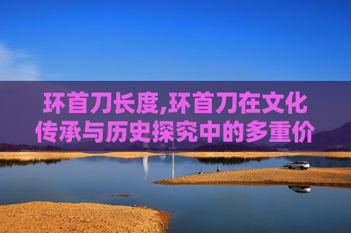 环首刀长度,环首刀在文化传承与历史探究中的多重价值解读