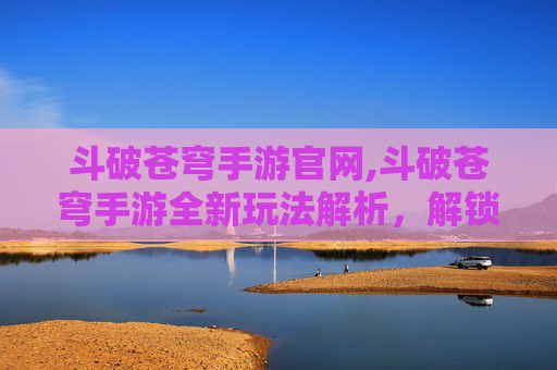斗破苍穹手游官网,斗破苍穹手游全新玩法解析,解锁逆袭巅峰,体验史诗级冒险之旅 斗破苍穹手游官网,斗破苍穹手游全新玩法解析,解锁逆袭巅峰,体验史诗级冒险之旅